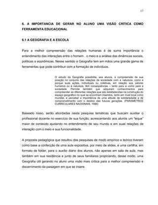 17



6. A IMPORTANCIA DE GERAR NO ALUNO UMA VISÃO CRÍTICA COMO
FERRAMENTA EDUCACIONAL


6.1 A GEOGRAFIA E A ESCOLA


Para a melhor compreensão das relações humanas é de suma importância o
entendimento das interações entre o homem , o meio e a análise das dinâmicas sociais,
políticas e econômicas. Nesse sentido a Geografia tem em mãos uma grande gama de
ferramentas que pode contribuir com a formação de indivíduos.


                       O estudo da Geografia possibilita, aos alunos, a compreensão de sua
                       posição no conjunto das relações da sociedade com a natureza; como e
                       porque suas ações, individuais ou coletivas, em relação aos valores
                       humanos ou à natureza, têm conseqüências – tanto para si como para a
                       sociedade. Permite também que adquiram conhecimentos para
                       compreender as diferentes relações que são estabelecidas na construção do
                       espaço geográfico no qual se encontram inseridos, tanto em nível local como
                       mundial, e perceber a importância de uma atitude de solidariedade e de
                       comprometimento com o destino das futuras gerações. (PARAMETROS
                       CURRICULARES NACIONAIS, 1996)


Baseado nisso, serão abordadas nesta pesquisa temáticas que buscam auxiliar o
profissional docente no exercício de sua função, acrescentando aos alunos um “leque”
maior de conteúdo ajudando no entendimento de seu mundo e em suas relações de
interação com o meio e sua funcionalidade.


A proposta pedagógica que resultou das pesquisas de modo empírico e teórico tiveram
como base a confecção de uma aula expositiva, por meio de slides, e uma cartilha, em
formato de folder, para o auxílio diário dos alunos, não apenas em sala de aula, mas
também em sua residência e junto de seus familiares propiciando, desse modo, uma
Geografia útil gerando no aluno uma visão mais crítica para a melhor compreensão e
discernimento da paisagem em que se insere.
 
