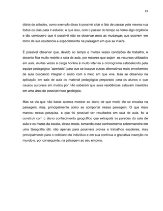 19



diária de atitudes, como exemplo disso é possível citar o fato de passar pela mesma rua
todos os dias para ir estudar, e que isso, com o passar do tempo se torna algo orgânico
e tão corriqueiro que é possível não se observar mais as mudanças que ocorrem em
torno de sua residência e especialmente na paisagem em que se insere.


É possível observar que, devido ao tempo e muitas vezes condições de trabalho, o
docente fica muito restrito a sala de aula, por maiores que sejam os recursos utilizados
em aula, muitas vezes à carga horária é muito intensa e cronograma estabelecido pela
equipe pedagógica “apertado” para que se busque outras alternativas mais envolventes
de aula buscando integrar o aluno com o meio em que vive. Isso se observou na
aplicação em sala de aula do material pedagógico preparado para os alunos o que
causou surpresa em muitos por não saberem que suas residências estavam inseridas
em uma área de possível risco geológico.


Mas se viu que não basta apenas mostrar ao aluno de que modo ele se encaixa na
paisagem, mas, principalmente como se comportar nessa paisagem. O que mais
marcou nessa pesquisa, e que foi possível ver resultados em sala de aula, foi a
construir com o aluno conhecimento geográfico que extrapola as paredes da sala de
aula e os muros da escola, desse modo, tornando esse conhecimento sobremaneira em
uma Geografia útil, não apenas para possíveis provas e trabalhos escolares, mas
principalmente para o cotidiano do indivíduo e em sua contínua e gradativa inserção no
mundo e, por conseguinte, na paisagem ao seu entorno.
 