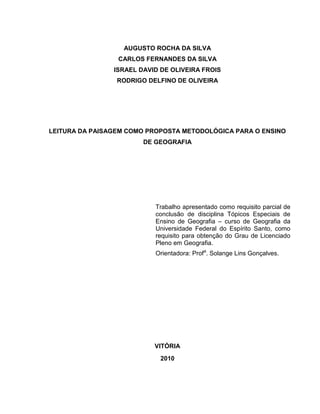 AUGUSTO ROCHA DA SILVA
                 CARLOS FERNANDES DA SILVA
                ISRAEL DAVID DE OLIVEIRA FROIS
                 RODRIGO DELFINO DE OLIVEIRA




LEITURA DA PAISAGEM COMO PROPOSTA METODOLÓGICA PARA O ENSINO
                        DE GEOGRAFIA




                           Trabalho apresentado como requisito parcial de
                           conclusão de disciplina Tópicos Especiais de
                           Ensino de Geografia – curso de Geografia da
                           Universidade Federal do Espírito Santo, como
                           requisito para obtenção do Grau de Licenciado
                           Pleno em Geografia.
                           Orientadora: Profa. Solange Lins Gonçalves.




                           VITÓRIA
                             2010
 
