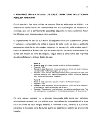 20



8. ATIVIDADES EM SALA DE AULA: UTILIZAÇÃO DO MATERIAL RESULTADO DA
PESQUISA NO BAIRRO


Com o resultado das fotos obtidas na pesquisa feita por este grupo de trabalho nos
arredores do bairro Santana foi confeccionada uma aula com imagens de residências e
encostas, que com o conhecimento Geográfico adquirido no meio acadêmico, foram
identificadas como oferecedoras de risco geológico.


O surpreendente em sala de aula foram às respostas dadas aos questionários (Anexo
F) aplicados estrategicamente antes e depois da aula, onde os alunos realmente
conseguiram assimilar as informações passadas de forma muito mais simples quando
inseridos na realidade. Estes foram aplicados com o intuito de aferir o entendimento dos
alunos com relação ao tema da pesquisa. Segue abaixo o comparativo das respostas
dos alunos feito com o antes e depois da aula.


                        Aluno A
                        Antes de aula: Você sabe o que é uma área de Risco Geológico?
                    o   Resposta: “Não”
                        Depois da aula: Expresse, em poucas palavras, como esta aula lhe ajudou
                        a compreender melhor a paisagem que te cerca.
                    o   Resposta: “Esta aula me fez compreender que não precisamos ir longe para
                        encontrar áreas de risco, na rua que moramos, o bairro é cheio de áreas de
                        risco, devido a chuva, ratos, lixões etc.”

                        Aluno B
                        Antes de aula: Você sabe o que é uma área de Risco Geológico?
                    o   Resposta: “Sim”
                        Depois da aula: Expresse, em poucas palavras, como esta aula lhe ajudou
                        a compreender melhor a paisagem que te cerca.
                    o   Resposta: “Ajudou muito essa aula.mas o que ajudou mais foi as fotos. Pois
                        não sabia que em nesses lugares haviam tanto risco assim de desmoronar.”



Foi uma grande surpresa ver à atenção dispensada pela turma que participou
ativamente do momento em que as fotos eram mostradas e foi possível identificar suas
casas ou ainda de seus amigos trazendo a realidade à tona, tornando a aula muito
proveitosa e de agrado tanto de alunos quanto da docente que assistiu ao grupo deste
trabalho.
 