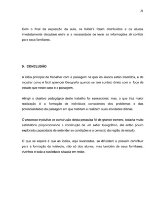 21




Com o final da exposição da aula, os folder’s foram distribuídos e os alunos
imediatamente discutiam entre si a necessidade de levar as informações ali contida
para seus familiares.




9. CONCLUSÃO


A idéia principal de trabalhar com a paisagem na qual os alunos estão inseridos, é de
mostrar como é fácil aprender Geografia quando se tem contato direto com o foco de
estudo que neste caso é a paisagem.


Atingir o objetivo pedagógico deste trabalho foi sensacional, mas, o que traz maior
realização   é   a   formação   de   indivíduos conscientes dos problemas e das
potencialidades da paisagem em que habitam e realizam suas atividades diárias.


O processo evolutivo de construção desta pesquisa foi de grande esmero, todavia muito
satisfatório proporcionando a construção de um saber Geográfico, até então pouco
explorado,capacidade de entender as condições e o contexto da região de estudo.


O que se espera é que as idéias, aqui levantadas, se difundam e possam contribuir
para a formação do intelecto, não só dos alunos, mas também de seus familiares,
vizinhos e toda a sociedade situada em redor.
 