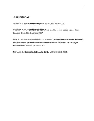 22




10. REFERÊNCIAS


SANTOS, M. A Natureza do Espaço. Edusp, São Paulo 2006.


GUERRA, A.J.T. GEOMORFOLOGIA: Uma atualização de bases e conceitos.
Bertrand Brasil, Rio de Janeiro 2007.


BRASIL, Secretaria de Educação Fundamental. Parâmetros Curriculares Nacionais:
introdução aos parâmetros curriculares nacionais/Secretaria de Educação
Fundamental. Brasília: MEC/SEE, 1997.


MORAES, C. Geografia do Espírito Santo. Vitória: IHGES, 2004.
 