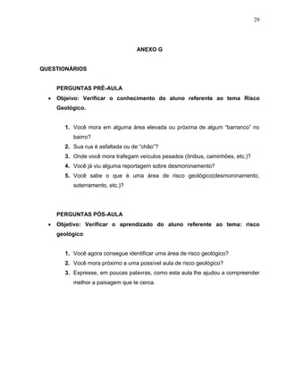 29




                                 ANEXO G


QUESTIONÁRIOS


    PERGUNTAS PRÉ-AULA
    Objeivo: Verificar o conhecimento do aluno referente ao tema Risco
    Geológico.


      1. Você mora em alguma área elevada ou próxima de algum “barranco” no
         bairro?
      2. Sua rua é asfaltada ou de “chão”?
      3. Onde você mora trafegam veículos pesados (ônibus, caminhões, etc.)?
      4. Você já viu alguma reportagem sobre desmoronamento?
      5. Você sabe o que é uma área de risco geológico(desmoronamento,
         soterramento, etc.)?




    PERGUNTAS PÓS-AULA
    Objetivo: Verificar o aprendizado do aluno referente ao tema: risco
    geológico


      1. Você agora consegue identificar uma área de risco geológico?
      2. Você mora próximo a uma possível aula de risco geológico?
      3. Expresse, em poucas palavras, como esta aula lhe ajudou a compreender
         melhor a paisagem que te cerca.
 