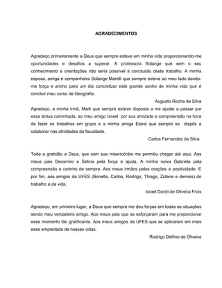 AGRADECIMENTOS




Agradeço primeiramente a Deus que sempre esteve em minha vida proporcionando-me
oportunidades e desafios a superar. A professora Solange que sem o seu
conhecimento e orientações não seria possível à conclusão deste trabalho. A minha
esposa, amiga e companheira Solange Marelli que sempre esteve ao meu lado dando-
me força e animo para um dia concretizar este grande sonho de minha vida que é
concluir meu curso de Geografia.
                                                            Augusto Rocha da Silva
Agradeço, a minha irmã, Marli que sempre esteve disposta a me ajudar a passar por
essa árdua caminhada, ao meu amigo Israel por sua amizade e compreensão na hora
de fazer os trabalhos em grupo e a minha amiga Elane que sempre se         dispôs a
colaborar nas atividades da faculdade.
                                                        Carlos Fernandes da Silva


Toda a gratidão a Deus, que com sua misericórdia me permitiu chegar até aqui. Aos
meus pais Deosmiro e Selma pela força e ajuda. A minha noiva Gabriela pela
compreensão e carinho de sempre. Aos meus irmãos pelas orações e positividade. E
por fim, aos amigos da UFES (Bonella, Carlos, Rodrigo, Thiago, Zidane e demais) do
trabalho e da vida.
                                                       Israel David de Oliveira Frois


Agradeço, em primeiro lugar, a Deus que sempre me deu forças em todas as situações
sendo meu verdadeiro amigo. Aos meus pais que se esforçaram para me proporcionar
esse momento tão gratificante. Aos meus amigos da UFES que se aplicaram em mais
essa empreitada de nossas vidas.
                                                         Rodrigo Delfino de Oliveira
 