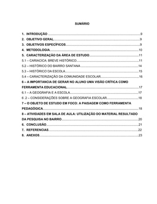 SUMÁRIO


1. INTRODUÇÃO ............................................................................................................9
2. OBJETIVO GERAL.....................................................................................................9
3. OBJETIVOS ESPECÍFICOS.......................................................................................9
4. METODOLOGIA........................................................................................................10
5. CARACTERIZAÇÃO DA ÁREA DE ESTUDO..........................................................11
5.1 – CARIACICA: BREVE HISTÓRICO.........................................................................11
5.2 – HISTÓRICO DO BAIRRO SANTANA ...................................................................14
5.3 – HISTÓRICO DA ESCOLA......................................................................................15
5.4 – CARACTERIZAÇÃO DA COMUNIDADE ESCOLAR.............................................16
6 – A IMPORTANCIA DE GERAR NO ALUNO UMA VISÃO CRÍTICA COMO
FERRAMENTA EDUCACIONAL....................................................................................17
6.1 – A GEOGRAFIA E A ESCOLA................................................................................17
6 .2 – CONSIDERAÇÕES SOBRE A GEOGRAFIA ESCOLAR.....................................18
7 – O OBJETO DE ESTUDO EM FOCO: A PAISAGEM COMO FERRAMENTA
PEDAGÓGICA................................................................................................................18
8 – ATIVIDADES EM SALA DE AULA: UTILIZAÇÃO DO MATERIAL RESULTADO
DA PESQUISA NO BAIRRO..........................................................................................20
6. CONCLUSÃO............................................................................................................21
7. REFERENCIAS.........................................................................................................22
8. ANEXOS....................................................................................................................23
 
