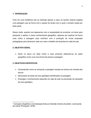 9



1. 1INTRODUÇÃO


Viver em uma residência não se restringe apenas a casa, ao quintal, todavia engloba
uma paisagem que se forma com o passar do tempo com a qual o morador acaba por
fazer parte.


Desse modo, quando nos deparamos com a necessidade de encontrar um tema para
pesquisar e aplicar o nosso conhecimento geográfico, optamos por explorar de forma
mais crítica a paisagem para contribuir com a produção de novas propostas
pedagógicas para dinamizar cada vez mais o trabalho de docentes em sala de aula.


2. OBJETIVO GERAL


       Gerar no aluno um olhar crítico e mais profundo utilizando-se do saber
       geográfico como uma nova forma de pensar à paisagem.


3. OBJETIVOS ESPECÍFICOS


       Compreender como se comporta a paisagem situada ao entorno da moradia dos
       alunos.
       Demonstrar às áreas de risco geológico identificados na paisagem.
       Empregar o conhecimento adquirido em sala de aula na prevenção de situações
       de risco geológico.




1
 Correção ortográfica e normatização feita por Danielly Cristina Zucolotto. Licencianda
de Letras /Português- UFES.
 