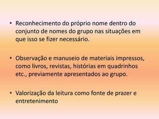 • Reconhecimento do próprio nome dentro do
  conjunto de nomes do grupo nas situações em
  que isso se fizer necessário.

• Observação e manuseio de materiais impressos,
  como livros, revistas, histórias em quadrinhos
  etc., previamente apresentados ao grupo.

• Valorização da leitura como fonte de prazer e
  entretenimento
 