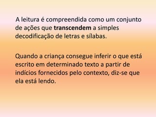 A leitura é compreendida como um conjunto
de ações que transcendem a simples
decodificação de letras e sílabas.

Quando a criança consegue inferir o que está
escrito em determinado texto a partir de
indícios fornecidos pelo contexto, diz-se que
ela está lendo.
 