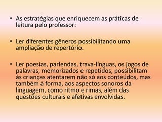 • As estratégias que enriquecem as práticas de
  leitura pelo professor:

• Ler diferentes gêneros possibilitando uma
  ampliação de repertório.

• Ler poesias, parlendas, trava-línguas, os jogos de
  palavras, memorizados e repetidos, possibilitam
  às crianças atentarem não só aos conteúdos, mas
  também à forma, aos aspectos sonoros da
  linguagem, como ritmo e rimas, além das
  questões culturais e afetivas envolvidas.
 