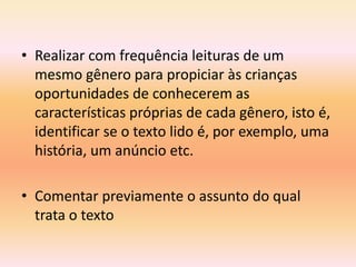 • Realizar com frequência leituras de um
  mesmo gênero para propiciar às crianças
  oportunidades de conhecerem as
  características próprias de cada gênero, isto é,
  identificar se o texto lido é, por exemplo, uma
  história, um anúncio etc.

• Comentar previamente o assunto do qual
  trata o texto
 