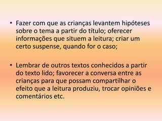 • Fazer com que as crianças levantem hipóteses
  sobre o tema a partir do título; oferecer
  informações que situem a leitura; criar um
  certo suspense, quando for o caso;

• Lembrar de outros textos conhecidos a partir
  do texto lido; favorecer a conversa entre as
  crianças para que possam compartilhar o
  efeito que a leitura produziu, trocar opiniões e
  comentários etc.
 