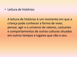 • Leitura de histórias:

  A leitura de histórias é um momento em que a
  criança pode conhecer a forma de viver,
  pensar, agir e o universo de valores, costumes
  e comportamentos de outras culturas situadas
  em outros tempos e lugares que não o seu.
 