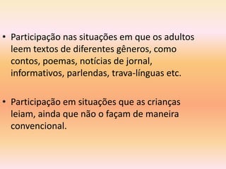 • Participação nas situações em que os adultos
  leem textos de diferentes gêneros, como
  contos, poemas, notícias de jornal,
  informativos, parlendas, trava-línguas etc.

• Participação em situações que as crianças
  leiam, ainda que não o façam de maneira
  convencional.
 