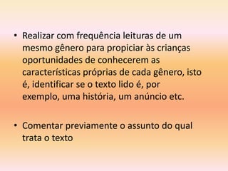 • Realizar com frequência leituras de um
  mesmo gênero para propiciar às crianças
  oportunidades de conhecerem as
  características próprias de cada gênero, isto
  é, identificar se o texto lido é, por
  exemplo, uma história, um anúncio etc.

• Comentar previamente o assunto do qual
  trata o texto
 