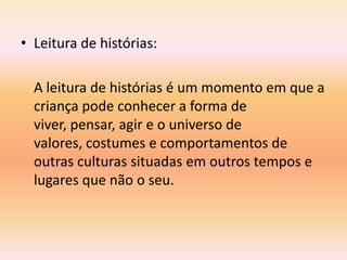 • Leitura de histórias:

  A leitura de histórias é um momento em que a
  criança pode conhecer a forma de
  viver, pensar, agir e o universo de
  valores, costumes e comportamentos de
  outras culturas situadas em outros tempos e
  lugares que não o seu.
 