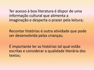 Ter acesso à boa literatura é dispor de uma
informação cultural que alimenta a
imaginação e desperta o prazer pela leitura;

Recontar histórias é outra atividade que pode
ser desenvolvida pelas crianças;

É importante ler as histórias tal qual estão
escritas e considerar a qualidade literária dos
textos;
 
