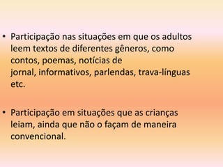 • Participação nas situações em que os adultos
  leem textos de diferentes gêneros, como
  contos, poemas, notícias de
  jornal, informativos, parlendas, trava-línguas
  etc.

• Participação em situações que as crianças
  leiam, ainda que não o façam de maneira
  convencional.
 