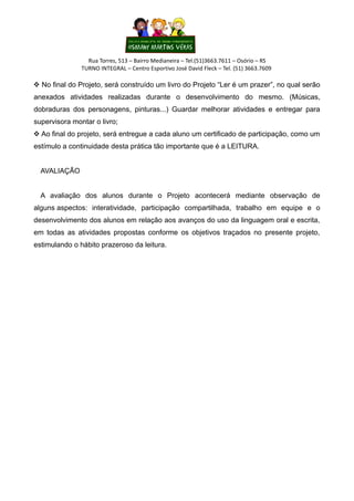 Rua Torres, 513 – Bairro Medianeira – Tel.(51)3663.7611 – Osório – RS
TURNO INTEGRAL – Centro Esportivo José David Fleck – Tel. (51) 3663.7609
 No final do Projeto, será construído um livro do Projeto “Ler é um prazer”, no qual serão
anexados atividades realizadas durante o desenvolvimento do mesmo. (Músicas,
dobraduras dos personagens, pinturas...) Guardar melhorar atividades e entregar para
supervisora montar o livro;
 Ao final do projeto, será entregue a cada aluno um certificado de participação, como um
estímulo a continuidade desta prática tão importante que é a LEITURA.
AVALIAÇÃO
A avaliação dos alunos durante o Projeto acontecerá mediante observação de
alguns aspectos: interatividade, participação compartilhada, trabalho em equipe e o
desenvolvimento dos alunos em relação aos avanços do uso da linguagem oral e escrita,
em todas as atividades propostas conforme os objetivos traçados no presente projeto,
estimulando o hábito prazeroso da leitura.
 