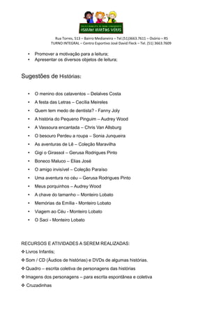 Rua Torres, 513 – Bairro Medianeira – Tel.(51)3663.7611 – Osório – RS
               TURNO INTEGRAL – Centro Esportivo José David Fleck – Tel. (51) 3663.7609

   •   Promover a motivação para a leitura;
   •   Apresentar os diversos objetos de leitura;


Sugestões de Histórias:

   •   O menino dos cataventos – Delalves Costa
   •   A festa das Letras – Cecília Meireles
   •   Quem tem medo de dentista? - Fanny Joly
   •   A história do Pequeno Pinguim – Audrey Wood
   •   A Vassoura encantada – Chris Van Allsburg
   •   O besouro Perdeu a roupa – Sonia Junqueira
   •   As aventuras de Lê – Coleção Maravilha
   •   Gigi o Girassol – Gerusa Rodrigues Pinto
   •   Boneco Maluco – Elias José
   •   O amigo invisível – Coleção Paraíso
   •   Uma aventura no céu – Gerusa Rodrigues Pinto
   •   Meus porquinhos – Audrey Wood
   •   A chave do tamanho – Monteiro Lobato
   •   Memórias da Emília - Monteiro Lobato
   •   Viagem ao Céu - Monteiro Lobato
   •   O Saci - Monteiro Lobato




RECURSOS E ATIVIDADES A SEREM REALIZADAS:
 Livros Infantis;
 Som / CD (Áudios de histórias) e DVDs de algumas histórias.
 Quadro – escrita coletiva de personagens das histórias
 Imagens dos personagens – para escrita espontânea e coletiva
 Cruzadinhas
 