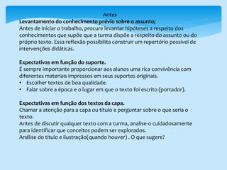Antes
Levantamento do conhecimento prévio sobre o assunto;
Antes de iniciar o trabalho, procure levantar hipóteses a respeito dos
conhecimentos que supõe que a turma dispõe a respeito do assunto ou do
próprio texto. Essa reflexão possibilita construir um repertório possível de
intervenções didáticas.
Expectativas em função do suporte.
É sempre importante proporcionar aos alunos uma rica convivência com
diferentes materiais impressos em seus suportes originais.
• Escolher textos de boa qualidade.
• Falar sobre a época e o lugar em que o texto foi escrito (portador).
Expectativas em função dos textos da capa.
Chamar a atenção para a capa ou título e perguntar sobre o que seria o
texto.
Antes de discutir qualquer texto com a turma, analise-o cuidadosamente
para identificar que conceitos podem ser explorados.
Análise do título e ilustração(quando houver) . O que sugere?
 