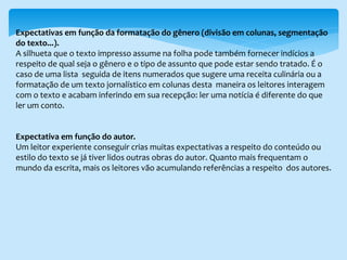 Expectativas em função da formatação do gênero (divisão em colunas, segmentação
do texto...).
A silhueta que o texto impresso assume na folha pode também fornecer indícios a
respeito de qual seja o gênero e o tipo de assunto que pode estar sendo tratado. É o
caso de uma lista seguida de itens numerados que sugere uma receita culinária ou a
formatação de um texto jornalístico em colunas desta maneira os leitores interagem
com o texto e acabam inferindo em sua recepção: ler uma notícia é diferente do que
ler um conto.
Expectativa em função do autor.
Um leitor experiente conseguir crias muitas expectativas a respeito do conteúdo ou
estilo do texto se já tiver lidos outras obras do autor. Quanto mais frequentam o
mundo da escrita, mais os leitores vão acumulando referências a respeito dos autores.
 