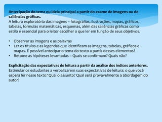Antecipação do tema ou ideia principal a partir do exame de imagens ou de
saliências gráficas.
A leitura exploratória das imagens – fotografias, ilustrações, mapas, gráficos,
tabelas, formulas matemáticas, esquemas, além das saliências gráficas como
estilo é essencial para o leitor escolher o que ler em função de seus objetivos.
• Observar as imagens e as palavras
• Ler os títulos e as legendas que identificam as imagens, tabelas, gráficos e
mapas. É possível antecipar o tema do texto a partis desses elementos?
• Retome as hipóteses levantadas – Quais se confirmam? Quais não?
Explicitação das expectativas de leitura a partir da analise dos índices anteriores.
Estimular os estudantes a verbalizarem suas expectativas de leitura: o que você
espera ler nesse texto? Qual o assunto? Qual será provavelmente a abordagem do
autor?
 