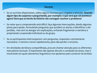Durante
• Se os ouvintes dispersarem, utilize alguns recursos para resgatar a atenção, fazendo
algum tipo de suspense e perguntando, por exemplo: o que será que vai acontecer
agora? Será que os heróis da história vão conseguir resolver o problema?
• Se notar que a compreensão está difícil, faça algumas interrupções, dando algumas
pistas para ajudar, formulando perguntas que auxiliem os alunos a identificar o elo
perdido, mas sem se alongar em explicações, evitando fragmentar a narrativa e
propiciando a expressão individual ou do grupo.
• Se os participantes interromperem com perguntas, responda o estritamente
necessário e retome o texto rapidamente, para não perder o encanto.
• Em atividades de leitura compartilhada, procure chamar atenção para os diferentes
marcadores textuais. É importante não apenas discutir o conteúdo do texto, mas ir
mostrando em quais elementos linguísticos nos apoiamos para construir tal sentido.
 