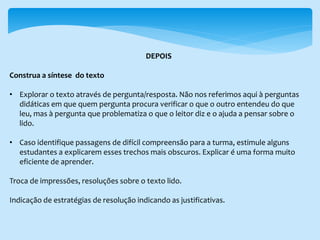 DEPOIS
Construa a síntese do texto
• Explorar o texto através de pergunta/resposta. Não nos referimos aqui à perguntas
didáticas em que quem pergunta procura verificar o que o outro entendeu do que
leu, mas à pergunta que problematiza o que o leitor diz e o ajuda a pensar sobre o
lido.
• Caso identifique passagens de difícil compreensão para a turma, estimule alguns
estudantes a explicarem esses trechos mais obscuros. Explicar é uma forma muito
eficiente de aprender.
Troca de impressões, resoluções sobre o texto lido.
Indicação de estratégias de resolução indicando as justificativas.
 
