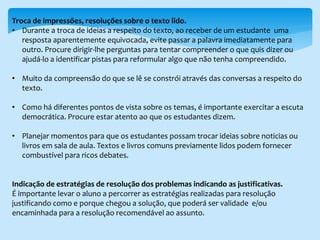 Troca de impressões, resoluções sobre o texto lido.
• Durante a troca de ideias a respeito do texto, ao receber de um estudante uma
resposta aparentemente equivocada, evite passar a palavra imediatamente para
outro. Procure dirigir-lhe perguntas para tentar compreender o que quis dizer ou
ajudá-lo a identificar pistas para reformular algo que não tenha compreendido.
• Muito da compreensão do que se lê se constrói através das conversas a respeito do
texto.
• Como há diferentes pontos de vista sobre os temas, é importante exercitar a escuta
democrática. Procure estar atento ao que os estudantes dizem.
• Planejar momentos para que os estudantes possam trocar ideias sobre noticias ou
livros em sala de aula. Textos e livros comuns previamente lidos podem fornecer
combustível para ricos debates.
Indicação de estratégias de resolução dos problemas indicando as justificativas.
É importante levar o aluno a percorrer as estratégias realizadas para resolução
justificando como e porque chegou a solução, que poderá ser validade e/ou
encaminhada para a resolução recomendável ao assunto.
 