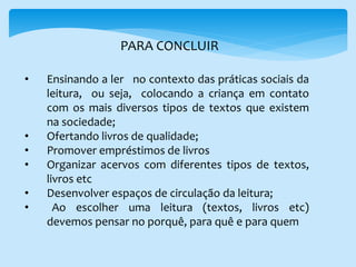 • Ensinando a ler no contexto das práticas sociais da
leitura, ou seja, colocando a criança em contato
com os mais diversos tipos de textos que existem
na sociedade;
• Ofertando livros de qualidade;
• Promover empréstimos de livros
• Organizar acervos com diferentes tipos de textos,
livros etc
• Desenvolver espaços de circulação da leitura;
• Ao escolher uma leitura (textos, livros etc)
devemos pensar no porquê, para quê e para quem
PARA CONCLUIR
 