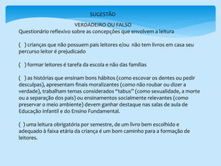 SUGESTÃO
VERDADEIRO OU FALSO
Questionário reflexivo sobre as concepções que envolvem a leitura
( ) crianças que não possuem pais leitores e/ou não tem livros em casa seu
percurso leitor é prejudicado
( ) formar leitores é tarefa da escola e não das famílias
( ) as histórias que ensinam bons hábitos (como escovar os dentes ou pedir
desculpas), apresentam finais moralizantes (como não roubar ou dizer a
verdade), trabalham temas considerados “tabus” (como sexualidade, a morte
ou a separação dos pais) ou ensinamentos socialmente relevantes (como
preservar o meio ambiente) devem ganhar destaque nas salas de aula de
Educação Infantil e do Ensino Fundamental.
( ) uma leitura obrigatória por semestre, de um livro bem escolhido e
adequado à faixa etária da criança é um bom caminho para a formação de
leitores.
 