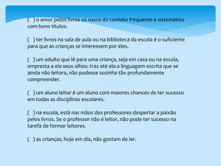 ( ) o amor pelos livros só nasce do contato frequente e sistemático
com bons títulos.
( ) ter livros na sala de aula ou na biblioteca da escola é o suficiente
para que as crianças se interessem por eles.
( ) um adulto que lê para uma criança, seja em casa ou na escola,
empresta a ela seus olhos: traz até ela a linguagem escrita que se
ainda não leitora, não pudesse sozinha tão profundamente
compreender.
( ) um aluno leitor é um aluno com maiores chances de ter sucesso
em todas as disciplinas escolares.
( ) na escola, está nas mãos dos professores despertar a paixão
pelos livros. Se o professor não é leitor, não pode ter sucesso na
tarefa de formar leitores.
( ) as crianças, hoje em dia, não gostam de ler.
 