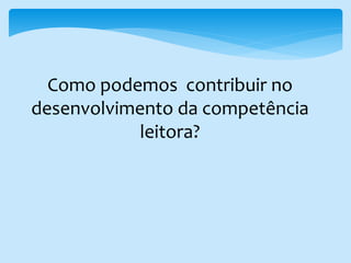 Como podemos contribuir no
desenvolvimento da competência
leitora?
 