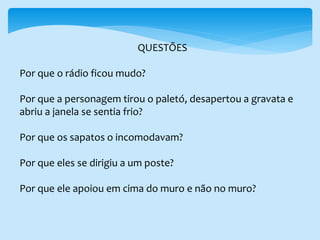 QUESTÕES
Por que o rádio ficou mudo?
Por que a personagem tirou o paletó, desapertou a gravata e
abriu a janela se sentia frio?
Por que os sapatos o incomodavam?
Por que eles se dirigiu a um poste?
Por que ele apoiou em cima do muro e não no muro?
 