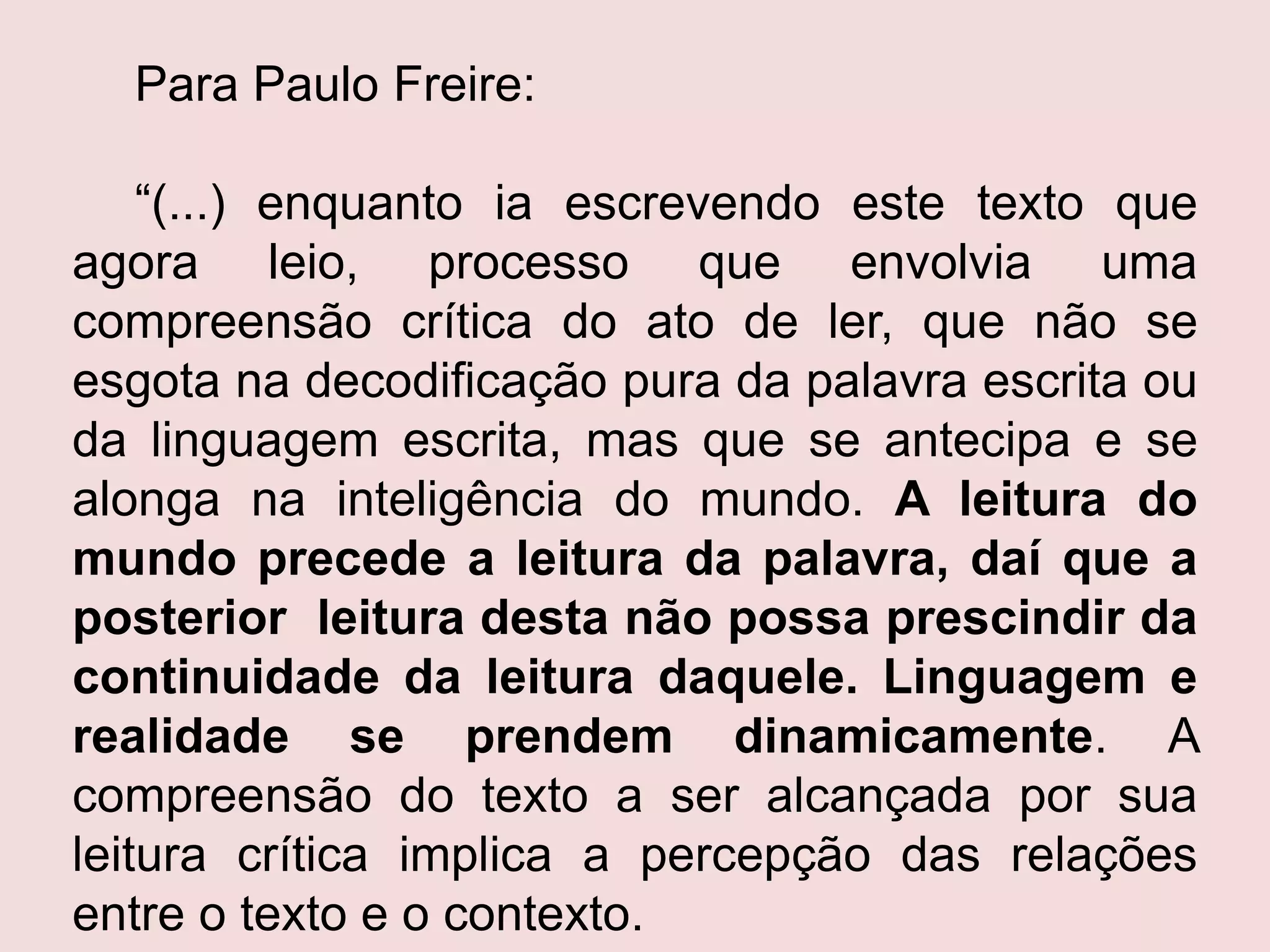 Para Paulo Freire:
“(...) enquanto ia escrevendo este texto que
agora leio, processo que envolvia uma
compreensão crítica do ato de ler, que não se
esgota na decodificação pura da palavra escrita ou
da linguagem escrita, mas que se antecipa e se
alonga na inteligência do mundo. A leitura do
mundo precede a leitura da palavra, daí que a
posterior leitura desta não possa prescindir da
continuidade da leitura daquele. Linguagem e
realidade se prendem dinamicamente. A
compreensão do texto a ser alcançada por sua
leitura crítica implica a percepção das relações
entre o texto e o contexto.
 