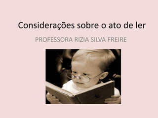 Considerações sobre o ato de ler
PROFESSORA RIZIA SILVA FREIRE
 