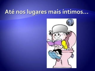 Até nos lugares mais íntimos…