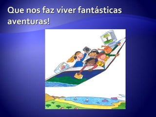 Que nos faz viver fantásticas aventuras!