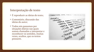 Interpretação de texto
• É reproduzir as ideias do texto;
• Comentário, discussão das
ideias do autor;
• Todos nós passamos por
situações diárias nas quais
somos chamados a interpretar e
reconhecer os sentidos, muitas
vezes, ocultos, que os textos
possuem.

 