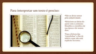 Para interpretar um texto é preciso:
•Não se deixe tomar
pela subjetividade;
•Relacione as ideias do
autor com o contexto
filosófico e cientifico de
sua época e de nossos
dias;
•Faça a leitura das
“entrelinhas” a fim de
inferir o que não está
explícito no texto;

 