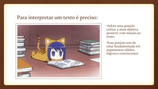 Para interpretar um texto é preciso:
•Adote uma posição
crítica, a mais objetiva
possível, com relação ao
texto;
•Essa posição tem de
estar fundamentada em
argumentos válidos,
lógicos e convincentes

 