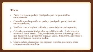 •Dicas
1. Partir o texto em pedaço (parágrafo, partes) para melhor
compreensão;
2. Centralizar cada questão ao pedaço (parágrafo, parte) do texto
correspondente;
3. Verificar com atenção e cuidado, o enunciado de cada questão;
4. Cuidado com os vocábulos: destoa (=diferente de ...) não, correta,
incorreta, certa, errada, falsa, verdadeira, exceto, e outras; palavras
que aparecem nas perguntas e que, às vezes, dificultam a entender o
que se perguntou e o que se pediu;
5. Quando duas alternativas lhe parecem corretas, procurar a mais
exata ou a mais completa;

 