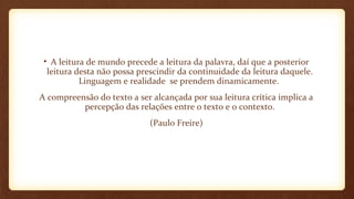 • A leitura de mundo precede a leitura da palavra, daí que a posterior
leitura desta não possa prescindir da continuidade da leitura daquele.
Linguagem e realidade se prendem dinamicamente.
A compreensão do texto a ser alcançada por sua leitura crítica implica a
percepção das relações entre o texto e o contexto.
(Paulo Freire)

 
