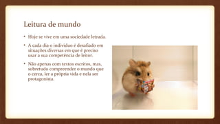 Leitura de mundo
• Hoje se vive em uma sociedade letrada.
• A cada dia o individuo é desafiado em
situações diversas em que é preciso
usar a sua competência de leitor.
• Não apenas com textos escritos, mas,
sobretudo compreender o mundo que
o cerca, ler a própria vida e nela ser
protagonista.

 