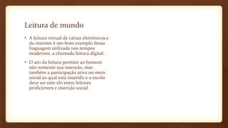 Leitura de mundo
• A leitura virtual de caixas eletrônicos e
da internet é um bom exemplo dessa
linguagem utilizada nos tempos
modernos, a chamada leitura digital.
• O ato da leitura permite ao homem
não somente sua inserção, mas
também a participação ativa no meio
social ao qual está inserido e a escola
deve ser este elo entre leitores
proficientes e inserção social

 