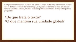 Compreender um texto, consiste em analisar o que realmente está escrito, coletar
dados do texto, o leitor deve investigar, e sugere que a maneira mais prática do
texto é durante a leitura, quando se busca permanentemente as respostas para as
perguntas:

•De que trata o texto?
•O que mantém sua unidade global?

 