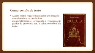 Compreensão de texto
• Alguns textos requerem do leitor um processo
de raciocínio e reconstituí-lo
esquematicamente, fornecendo a representação
gráfica do que vem a ser, “a coluna vertebral”do
texto.

 