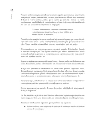 1100
Introdução
Possuem também um grau elevado de letramento aqueles que tomam a leitura/escrita
para passar o tempo, para descansar e relaxar, que fazem uso dela em seus momentos
de lazer. É possível concluir, então, que o sujeito que domina a leitura e a escrita
amplia as suas possibilidades de participação social e de efetivo exercício da cidadania
por fazer uso consciente e competente da linguagem.
O Caderno “Alfabetização e Letramento fundamentos teórico-
metodológicos e práticas”, que faz parte deste Módulo, apro-
funda o conceito de letramento.
É considerando as exigências que o mundo de hoje nos tem imposto que vamos discutir
aqui sobre como lemos e como compreendemos as informações que circulam à nossa
volta. Vamos trabalhar nesta unidade com esta introdução e mais seis seções.
A introdução tem por objetivo apresentar o tema da unidade, delimitando e fixando
os objetivos da exposição. Tece algumas considerações sobre a importância da leitura
no mundo de hoje e apresenta as competências que o professor deve ter para cumprir
bem o seu papel de ensinar a ler.
A primeira seção apresenta um problema de leitura e faz uma análise e reflexão sobre suas
causas. Basicamente, destaca a leitura como um processo que vai além da decodificação.
A seção dois apresenta as características da leitura como processo cognitivo e social,
destacando ainda seus aspectos histórico e cultural. Em duas subseções, são apresentadas
características lingüísticas, globais e funcionais do texto e as restrições que este impõe à
leitura, bem como as operações mentais e ações que o leitor realiza enquanto lê.
Na terceira seção, as habilidades, as atitudes e os valores de um leitor competente são
enumerados a partir do quadro teórico traçado na seção anterior.
A seção quatro apresenta sugestões de como desenvolver habilidades de leitura a partir
da noção de gêneros.
Por fim, na quinta seção, faz-se uma discussão sobre como o professor pode avaliar seus
alunos enquanto lêem e, na última seção, são colocadas algumas considerações finais.
Ao concluir este Caderno, esperamos que o professor seja capaz de:
a) Reconhecer a leitura como um processo de construção de sentidos que se realiza em situações
concretas de comunicação;
introdu ªo_delaine_prof.qxd 17/8/2005 17:03 Page 10
 