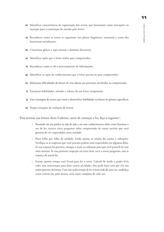1111
LeituracomoProcesso
b) Identificar características da organização dos textos, que funcionam como instruções ou
restrição para a construção de sentido pelo leitor;
c) Reconhecer como os textos se organizam nos planos lingüístico, estrutural e como eles
funcionam socialmente;
d) Conceituar gênero e tipo textuais e domínio discursivo;
e) Identificar ações que o leitor realiza para compreender;
f) Reconhecer como se dá o processamento de informações;
g) Identificar os tipos de conhecimentos que o leitor precisa ter para compreender;
h) Relacionar dificuldades de leitura de seus alunos aos processos envolvidos na compreensão;
i) Enumerar habilidades, atitudes e valores de um leitor competente;
j) Usar estratégias de ensino que visem a desenvolver habilidades na leitura de gêneros específicos;
k) Propor situações de avaliação de leitura.
Para nortear sua leitura deste Caderno, antes de começar a ler, faça o seguinte1:
u Pensando em sua prática na sala de aula e em seus conhecimentos sobre como funciona o
ato de ler, escreva cinco perguntas sobre compreensão de textos escritos que você
gostaria de ver respondidas nesta unidade.
u Passe folha por folha da unidade, lendo apenas os títulos das seções e subseções.
Verifique se as respostas que você procura podem estar respondidas em algumas delas.
Se sua resposta for positiva, marque a seção ou subseção para que você possa lê-la com
mais atenção. Se essa primeira inspeção no texto levar você a novas perguntas, não se
esqueça de anotá-las.
u Estime quanto tempo você levará para ler o texto. Calcule de modo a poder lê-lo
todo, sem interromper para fazer outras atividades. Isso pode fazer com que tire um
maior proveito da leitura. Caso não tenha tempo de ler o texto todo de uma vez, estabeleça
como critério ler, pelo menos, uma seção completa de cada vez.
introdu ªo_delaine_prof.qxd 17/8/2005 17:03 Page 11
 