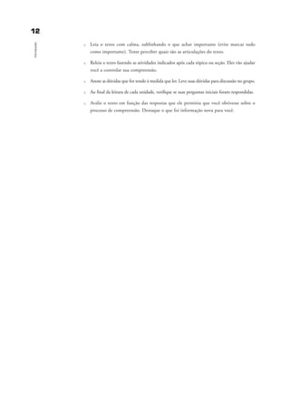 1122
Introdução
u Leia o texto com calma, sublinhando o que achar importante (evite marcar tudo
como importante). Tente perceber quais são as articulações do texto.
u Releia o texto fazendo as atividades indicados após cada tópico ou seção. Eles vão ajudar
você a controlar sua compreensão.
u Anote as dúvidas que for tendo à medida que ler. Leve suas dúvidas para discussão no grupo.
u Ao final da leitura de cada unidade, verifique se suas perguntas iniciais foram respondidas.
u Avalie o texto em função das respostas que ele permitiu que você obtivesse sobre o
processo de compreensão. Destaque o que foi informação nova para você.
introdu ªo_delaine_prof.qxd 17/8/2005 17:03 Page 12
 